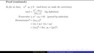 47/1
Proof (continued:)
So far we have, wT
· pi ≤ 0 (and hence we made the correction)
cosβ =
w∗ · wt+1
||wt+1||
(by definition)
Numerator ≥ w∗
· w0 + kδ (proved by induction)
Denominator2
= ||wt+1||2
= (wt + pi) · (wt + pi)
= ||wt||2
+ 2wt · pi + ||pi||2
)
Mitesh M. Khapra CS7015 (Deep Learning) : Lecture 2
 