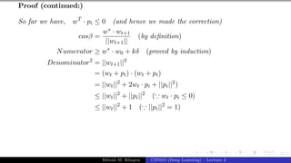 47/1
Proof (continued:)
So far we have, wT
· pi ≤ 0 (and hence we made the correction)
cosβ =
w∗ · wt+1
||wt+1||
(by definition)
Numerator ≥ w∗
· w0 + kδ (proved by induction)
Denominator2
= ||wt+1||2
= (wt + pi) · (wt + pi)
= ||wt||2
+ 2wt · pi + ||pi||2
)
≤ ||wt||2
+ ||pi||2
(∵ wt · pi ≤ 0)
≤ ||wt||2
+ 1 (∵ ||pi||2
= 1)
Mitesh M. Khapra CS7015 (Deep Learning) : Lecture 2
 