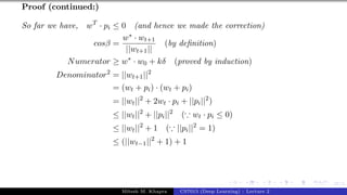 47/1
Proof (continued:)
So far we have, wT
· pi ≤ 0 (and hence we made the correction)
cosβ =
w∗ · wt+1
||wt+1||
(by definition)
Numerator ≥ w∗
· w0 + kδ (proved by induction)
Denominator2
= ||wt+1||2
= (wt + pi) · (wt + pi)
= ||wt||2
+ 2wt · pi + ||pi||2
)
≤ ||wt||2
+ ||pi||2
(∵ wt · pi ≤ 0)
≤ ||wt||2
+ 1 (∵ ||pi||2
= 1)
≤ (||wt−1||2
+ 1) + 1
Mitesh M. Khapra CS7015 (Deep Learning) : Lecture 2
 