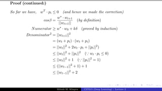 47/1
Proof (continued:)
So far we have, wT
· pi ≤ 0 (and hence we made the correction)
cosβ =
w∗ · wt+1
||wt+1||
(by definition)
Numerator ≥ w∗
· w0 + kδ (proved by induction)
Denominator2
= ||wt+1||2
= (wt + pi) · (wt + pi)
= ||wt||2
+ 2wt · pi + ||pi||2
)
≤ ||wt||2
+ ||pi||2
(∵ wt · pi ≤ 0)
≤ ||wt||2
+ 1 (∵ ||pi||2
= 1)
≤ (||wt−1||2
+ 1) + 1
≤ ||wt−1||2
+ 2
Mitesh M. Khapra CS7015 (Deep Learning) : Lecture 2
 
