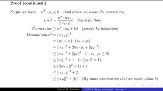 47/1
Proof (continued:)
So far we have, wT
· pi ≤ 0 (and hence we made the correction)
cosβ =
w∗ · wt+1
||wt+1||
(by definition)
Numerator ≥ w∗
· w0 + kδ (proved by induction)
Denominator2
= ||wt+1||2
= (wt + pi) · (wt + pi)
= ||wt||2
+ 2wt · pi + ||pi||2
)
≤ ||wt||2
+ ||pi||2
(∵ wt · pi ≤ 0)
≤ ||wt||2
+ 1 (∵ ||pi||2
= 1)
≤ (||wt−1||2
+ 1) + 1
≤ ||wt−1||2
+ 2
≤ ||w0||2
+ (k) (By same observation that we made about δ)
Mitesh M. Khapra CS7015 (Deep Learning) : Lecture 2
 