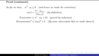 48/1
Proof (continued:)
So far we have, wT
· pi ≤ 0 (and hence we made the correction)
cosβ =
w∗ · wt+1
||wt+1||
(by definition)
Numerator ≥ w∗
· w0 + kδ (proved by induction)
Denominator2
≤ ||w0||2
+ k (By same observation that we made about δ)
Mitesh M. Khapra CS7015 (Deep Learning) : Lecture 2
 