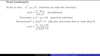48/1
Proof (continued:)
So far we have, wT
· pi ≤ 0 (and hence we made the correction)
cosβ =
w∗ · wt+1
||wt+1||
(by definition)
Numerator ≥ w∗
· w0 + kδ (proved by induction)
Denominator2
≤ ||w0||2
+ k (By same observation that we made about δ)
cosβ ≥
w∗ · w0 + kδ
p
||w0||2 + k
Mitesh M. Khapra CS7015 (Deep Learning) : Lecture 2
 