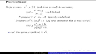 48/1
Proof (continued:)
So far we have, wT
· pi ≤ 0 (and hence we made the correction)
cosβ =
w∗ · wt+1
||wt+1||
(by definition)
Numerator ≥ w∗
· w0 + kδ (proved by induction)
Denominator2
≤ ||w0||2
+ k (By same observation that we made about δ)
cosβ ≥
w∗ · w0 + kδ
p
||w0||2 + k
cosβ thus grows proportional to
√
k
Mitesh M. Khapra CS7015 (Deep Learning) : Lecture 2
 