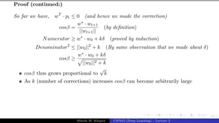 48/1
Proof (continued:)
So far we have, wT
· pi ≤ 0 (and hence we made the correction)
cosβ =
w∗ · wt+1
||wt+1||
(by definition)
Numerator ≥ w∗
· w0 + kδ (proved by induction)
Denominator2
≤ ||w0||2
+ k (By same observation that we made about δ)
cosβ ≥
w∗ · w0 + kδ
p
||w0||2 + k
cosβ thus grows proportional to
√
k
As k (number of corrections) increases cosβ can become arbitrarily large
Mitesh M. Khapra CS7015 (Deep Learning) : Lecture 2
 