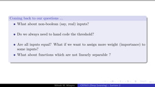 49/1
Coming back to our questions ...
What about non-boolean (say, real) inputs?
Do we always need to hand code the threshold?
Are all inputs equal? What if we want to assign more weight (importance) to
some inputs?
What about functions which are not linearly separable ?
Mitesh M. Khapra CS7015 (Deep Learning) : Lecture 2
 