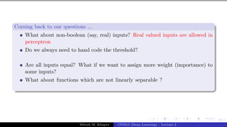 49/1
Coming back to our questions ...
What about non-boolean (say, real) inputs? Real valued inputs are allowed in
perceptron
Do we always need to hand code the threshold?
Are all inputs equal? What if we want to assign more weight (importance) to
some inputs?
What about functions which are not linearly separable ?
Mitesh M. Khapra CS7015 (Deep Learning) : Lecture 2
 