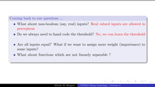 49/1
Coming back to our questions ...
What about non-boolean (say, real) inputs? Real valued inputs are allowed in
perceptron
Do we always need to hand code the threshold? No, we can learn the threshold
Are all inputs equal? What if we want to assign more weight (importance) to
some inputs?
What about functions which are not linearly separable ?
Mitesh M. Khapra CS7015 (Deep Learning) : Lecture 2
 