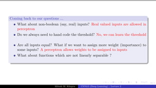 49/1
Coming back to our questions ...
What about non-boolean (say, real) inputs? Real valued inputs are allowed in
perceptron
Do we always need to hand code the threshold? No, we can learn the threshold
Are all inputs equal? What if we want to assign more weight (importance) to
some inputs? A perceptron allows weights to be assigned to inputs
What about functions which are not linearly separable ?
Mitesh M. Khapra CS7015 (Deep Learning) : Lecture 2
 
