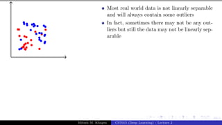 53/1
Most real world data is not linearly separable
and will always contain some outliers
In fact, sometimes there may not be any out-
liers but still the data may not be linearly sep-
arable
Mitesh M. Khapra CS7015 (Deep Learning) : Lecture 2
 