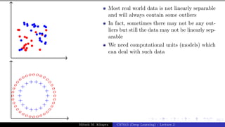 53/1
+
+
+
+
+
+
+
+
+
+
+
++++
+
+
+
o
o
o
o
o
o
o
o
o
o
o
o
o
o
o
o
o
o
o
o
o
oooo o o o oooo
o
o
o
o
Most real world data is not linearly separable
and will always contain some outliers
In fact, sometimes there may not be any out-
liers but still the data may not be linearly sep-
arable
We need computational units (models) which
can deal with such data
Mitesh M. Khapra CS7015 (Deep Learning) : Lecture 2
 