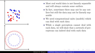 53/1
+
+
+
+
+
+
+
+
+
+
+
++++
+
+
+
o
o
o
o
o
o
o
o
o
o
o
o
o
o
o
o
o
o
o
o
o
oooo o o o oooo
o
o
o
o
Most real world data is not linearly separable
and will always contain some outliers
In fact, sometimes there may not be any out-
liers but still the data may not be linearly sep-
arable
We need computational units (models) which
can deal with such data
While a single perceptron cannot deal with
such data, we will show that a network of per-
ceptrons can indeed deal with such data
Mitesh M. Khapra CS7015 (Deep Learning) : Lecture 2
 