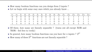 55/1
How many boolean functions can you design from 2 inputs ?
Let us begin with some easy ones which you already know ..
x1 x2 f1 f2 f3 f4 f5 f6 f7 f8 f9 f10 f11 f12 f13 f14 f15 f16
0 0 0 0 0 0 0 0 0 0 1 1 1 1 1 1 1 1
0 1 0 0 0 0 1 1 1 1 0 0 0 0 1 1 1 1
1 0 0 0 1 1 0 0 1 1 0 0 1 1 0 0 1 1
1 1 0 1 0 1 0 1 0 1 0 1 0 1 0 1 0 1
Of these, how many are linearly separable ? (turns out all except XOR and
!XOR - feel free to verify)
In general, how many boolean functions can you have for n inputs ? 22n
How many of these 22n
functions are not linearly separable ?
Mitesh M. Khapra CS7015 (Deep Learning) : Lecture 2
 