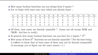 55/1
How many boolean functions can you design from 2 inputs ?
Let us begin with some easy ones which you already know ..
x1 x2 f1 f2 f3 f4 f5 f6 f7 f8 f9 f10 f11 f12 f13 f14 f15 f16
0 0 0 0 0 0 0 0 0 0 1 1 1 1 1 1 1 1
0 1 0 0 0 0 1 1 1 1 0 0 0 0 1 1 1 1
1 0 0 0 1 1 0 0 1 1 0 0 1 1 0 0 1 1
1 1 0 1 0 1 0 1 0 1 0 1 0 1 0 1 0 1
Of these, how many are linearly separable ? (turns out all except XOR and
!XOR - feel free to verify)
In general, how many boolean functions can you have for n inputs ? 22n
How many of these 22n
functions are not linearly separable ? For the time being,
it suffices to know that at least some of these may not be linearly inseparable
(I encourage you to figure out the exact answer :-) )
Mitesh M. Khapra CS7015 (Deep Learning) : Lecture 2
 