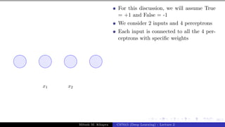 58/1
x1 x2
For this discussion, we will assume True
= +1 and False = -1
We consider 2 inputs and 4 perceptrons
Each input is connected to all the 4 per-
ceptrons with specific weights
Mitesh M. Khapra CS7015 (Deep Learning) : Lecture 2
 