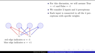 58/1
x1 x2
red edge indicates w = -1
blue edge indicates w = +1
For this discussion, we will assume True
= +1 and False = -1
We consider 2 inputs and 4 perceptrons
Each input is connected to all the 4 per-
ceptrons with specific weights
Mitesh M. Khapra CS7015 (Deep Learning) : Lecture 2
 