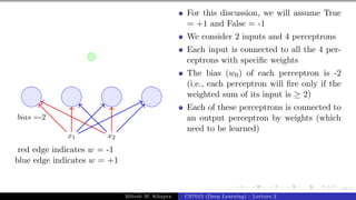 58/1
x1 x2
bias =-2
red edge indicates w = -1
blue edge indicates w = +1
For this discussion, we will assume True
= +1 and False = -1
We consider 2 inputs and 4 perceptrons
Each input is connected to all the 4 per-
ceptrons with specific weights
The bias (w0) of each perceptron is -2
(i.e., each perceptron will fire only if the
weighted sum of its input is ≥ 2)
Each of these perceptrons is connected to
an output perceptron by weights (which
need to be learned)
Mitesh M. Khapra CS7015 (Deep Learning) : Lecture 2
 