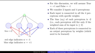 58/1
x1 x2
bias =-2
red edge indicates w = -1
blue edge indicates w = +1
For this discussion, we will assume True
= +1 and False = -1
We consider 2 inputs and 4 perceptrons
Each input is connected to all the 4 per-
ceptrons with specific weights
The bias (w0) of each perceptron is -2
(i.e., each perceptron will fire only if the
weighted sum of its input is ≥ 2)
Each of these perceptrons is connected to
an output perceptron by weights (which
need to be learned)
Mitesh M. Khapra CS7015 (Deep Learning) : Lecture 2
 
