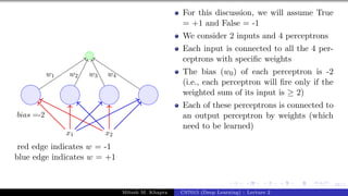 58/1
x1 x2
bias =-2
w1 w2 w3 w4
red edge indicates w = -1
blue edge indicates w = +1
For this discussion, we will assume True
= +1 and False = -1
We consider 2 inputs and 4 perceptrons
Each input is connected to all the 4 per-
ceptrons with specific weights
The bias (w0) of each perceptron is -2
(i.e., each perceptron will fire only if the
weighted sum of its input is ≥ 2)
Each of these perceptrons is connected to
an output perceptron by weights (which
need to be learned)
Mitesh M. Khapra CS7015 (Deep Learning) : Lecture 2
 