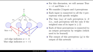 58/1
x1 x2
bias =-2
y
w1 w2 w3 w4
red edge indicates w = -1
blue edge indicates w = +1
For this discussion, we will assume True
= +1 and False = -1
We consider 2 inputs and 4 perceptrons
Each input is connected to all the 4 per-
ceptrons with specific weights
The bias (w0) of each perceptron is -2
(i.e., each perceptron will fire only if the
weighted sum of its input is ≥ 2)
Each of these perceptrons is connected to
an output perceptron by weights (which
need to be learned)
The output of this perceptron (y) is the
output of this network
Mitesh M. Khapra CS7015 (Deep Learning) : Lecture 2
 