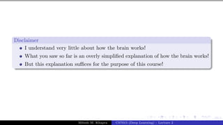 10/1
Disclaimer
I understand very little about how the brain works!
What you saw so far is an overly simplified explanation of how the brain works!
But this explanation suffices for the purpose of this course!
Mitesh M. Khapra CS7015 (Deep Learning) : Lecture 2
 