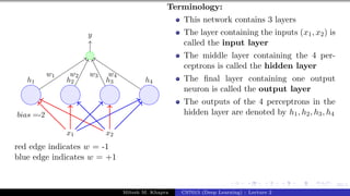 59/1
x1 x2
h1 h2 h3 h4
bias =-2
y
w1 w2 w3 w4
red edge indicates w = -1
blue edge indicates w = +1
Terminology:
This network contains 3 layers
The layer containing the inputs (x1, x2) is
called the input layer
The middle layer containing the 4 per-
ceptrons is called the hidden layer
The final layer containing one output
neuron is called the output layer
The outputs of the 4 perceptrons in the
hidden layer are denoted by h1, h2, h3, h4
Mitesh M. Khapra CS7015 (Deep Learning) : Lecture 2
 