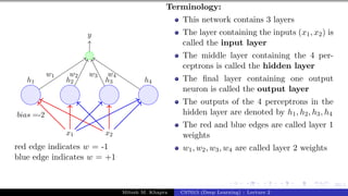 59/1
x1 x2
h1 h2 h3 h4
bias =-2
y
w1 w2 w3 w4
red edge indicates w = -1
blue edge indicates w = +1
Terminology:
This network contains 3 layers
The layer containing the inputs (x1, x2) is
called the input layer
The middle layer containing the 4 per-
ceptrons is called the hidden layer
The final layer containing one output
neuron is called the output layer
The outputs of the 4 perceptrons in the
hidden layer are denoted by h1, h2, h3, h4
The red and blue edges are called layer 1
weights
w1, w2, w3, w4 are called layer 2 weights
Mitesh M. Khapra CS7015 (Deep Learning) : Lecture 2
 