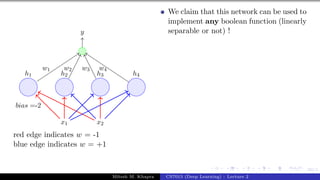 60/1
x1 x2
h1 h2 h3 h4
bias =-2
y
w1 w2 w3 w4
red edge indicates w = -1
blue edge indicates w = +1
We claim that this network can be used to
implement any boolean function (linearly
separable or not) !
Mitesh M. Khapra CS7015 (Deep Learning) : Lecture 2
 