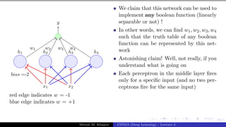 60/1
x1 x2
h1 h2 h3 h4
bias =-2
y
w1 w2 w3 w4
red edge indicates w = -1
blue edge indicates w = +1
We claim that this network can be used to
implement any boolean function (linearly
separable or not) !
In other words, we can find w1, w2, w3, w4
such that the truth table of any boolean
function can be represented by this net-
work
Astonishing claim! Well, not really, if you
understand what is going on
Each perceptron in the middle layer fires
only for a specific input (and no two per-
ceptrons fire for the same input)
Mitesh M. Khapra CS7015 (Deep Learning) : Lecture 2
 