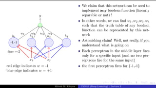 60/1
x1 x2
h1 h2 h3 h4
-1,-1
bias =-2
y
w1 w2 w3 w4
red edge indicates w = -1
blue edge indicates w = +1
We claim that this network can be used to
implement any boolean function (linearly
separable or not) !
In other words, we can find w1, w2, w3, w4
such that the truth table of any boolean
function can be represented by this net-
work
Astonishing claim! Well, not really, if you
understand what is going on
Each perceptron in the middle layer fires
only for a specific input (and no two per-
ceptrons fire for the same input)
the first perceptron fires for {-1,-1}
Mitesh M. Khapra CS7015 (Deep Learning) : Lecture 2
 