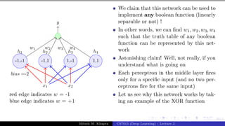 60/1
x1 x2
h1 h2 h3 h4
-1,-1 -1,1 1,-1 1,1
bias =-2
y
w1 w2 w3 w4
red edge indicates w = -1
blue edge indicates w = +1
We claim that this network can be used to
implement any boolean function (linearly
separable or not) !
In other words, we can find w1, w2, w3, w4
such that the truth table of any boolean
function can be represented by this net-
work
Astonishing claim! Well, not really, if you
understand what is going on
Each perceptron in the middle layer fires
only for a specific input (and no two per-
ceptrons fire for the same input)
Let us see why this network works by tak-
ing an example of the XOR function
Mitesh M. Khapra CS7015 (Deep Learning) : Lecture 2
 