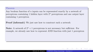 66/1
Theorem
Any boolean function of n inputs can be represented exactly by a network of
perceptrons containing 1 hidden layer with 2n perceptrons and one output layer
containing 1 perceptron
Proof (informal:) We just saw how to construct such a network
Note: A network of 2n + 1 perceptrons is not necessary but sufficient. For
example, we already saw how to represent AND function with just 1 perceptron
Mitesh M. Khapra CS7015 (Deep Learning) : Lecture 2
 