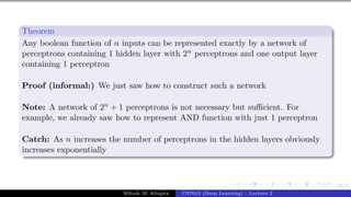66/1
Theorem
Any boolean function of n inputs can be represented exactly by a network of
perceptrons containing 1 hidden layer with 2n perceptrons and one output layer
containing 1 perceptron
Proof (informal:) We just saw how to construct such a network
Note: A network of 2n + 1 perceptrons is not necessary but sufficient. For
example, we already saw how to represent AND function with just 1 perceptron
Catch: As n increases the number of perceptrons in the hidden layers obviously
increases exponentially
Mitesh M. Khapra CS7015 (Deep Learning) : Lecture 2
 