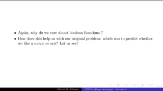 67/1
Again, why do we care about boolean functions ?
How does this help us with our original problem: which was to predict whether
we like a movie or not? Let us see!
Mitesh M. Khapra CS7015 (Deep Learning) : Lecture 2
 