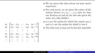 68/1
p1
p2
.
.
.
n1
n2
.
.
.










x11 x12 . . . x1n y1 = 1
x21 x22 . . . x2n y2 = 1
.
.
.
.
.
.
.
.
.
.
.
.
.
.
.
xk1 xk2 . . . xkn yi = 0
xj1 xj2 . . . xjn yj = 0
.
.
.
.
.
.
.
.
.
.
.
.
.
.
.










We are given this data about our past movie
experience
For each movie, we are given the values of the
various factors (x1, x2, . . . , xn) that we base
our decision on and we are also also given the
value of y (like/dislike)
pi’s are the points for which the output was 1
and ni’s are the points for which it was 0
The data may or may not be linearly separable
Mitesh M. Khapra CS7015 (Deep Learning) : Lecture 2
 