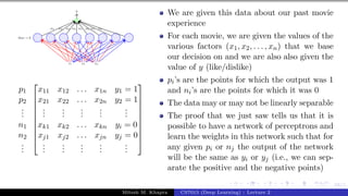 68/1
x1 x2 x3
bias =-3
y
w1 w2 w3 w4 w5 w6 w7 w8
p1
p2
.
.
.
n1
n2
.
.
.










x11 x12 . . . x1n y1 = 1
x21 x22 . . . x2n y2 = 1
.
.
.
.
.
.
.
.
.
.
.
.
.
.
.
xk1 xk2 . . . xkn yi = 0
xj1 xj2 . . . xjn yj = 0
.
.
.
.
.
.
.
.
.
.
.
.
.
.
.










We are given this data about our past movie
experience
For each movie, we are given the values of the
various factors (x1, x2, . . . , xn) that we base
our decision on and we are also also given the
value of y (like/dislike)
pi’s are the points for which the output was 1
and ni’s are the points for which it was 0
The data may or may not be linearly separable
The proof that we just saw tells us that it is
possible to have a network of perceptrons and
learn the weights in this network such that for
any given pi or nj the output of the network
will be the same as yi or yj (i.e., we can sep-
arate the positive and the negative points)
Mitesh M. Khapra CS7015 (Deep Learning) : Lecture 2
 