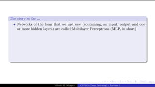 69/1
The story so far ...
Networks of the form that we just saw (containing, an input, output and one
or more hidden layers) are called Multilayer Perceptrons (MLP, in short)
Mitesh M. Khapra CS7015 (Deep Learning) : Lecture 2
 