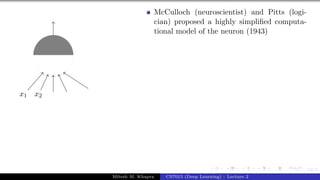 12/1
x1 x2
McCulloch (neuroscientist) and Pitts (logi-
cian) proposed a highly simplified computa-
tional model of the neuron (1943)
Mitesh M. Khapra CS7015 (Deep Learning) : Lecture 2
 