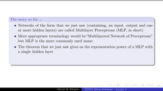 69/1
The story so far ...
Networks of the form that we just saw (containing, an input, output and one
or more hidden layers) are called Multilayer Perceptrons (MLP, in short)
More appropriate terminology would be“Multilayered Network of Perceptrons”
but MLP is the more commonly used name
The theorem that we just saw gives us the representation power of a MLP with
a single hidden layer
Mitesh M. Khapra CS7015 (Deep Learning) : Lecture 2
 