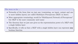 69/1
The story so far ...
Networks of the form that we just saw (containing, an input, output and one
or more hidden layers) are called Multilayer Perceptrons (MLP, in short)
More appropriate terminology would be“Multilayered Network of Perceptrons”
but MLP is the more commonly used name
The theorem that we just saw gives us the representation power of a MLP with
a single hidden layer
Specifically, it tells us that a MLP with a single hidden layer can represent any
boolean function
Mitesh M. Khapra CS7015 (Deep Learning) : Lecture 2
 