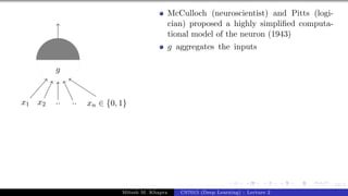 12/1
x1 x2 .. .. xn ∈ {0, 1}
g
McCulloch (neuroscientist) and Pitts (logi-
cian) proposed a highly simplified computa-
tional model of the neuron (1943)
g aggregates the inputs
Mitesh M. Khapra CS7015 (Deep Learning) : Lecture 2
 
