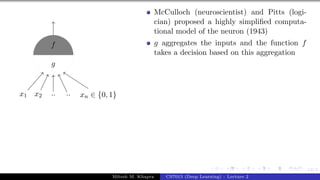 12/1
x1 x2 .. .. xn ∈ {0, 1}
g
f
McCulloch (neuroscientist) and Pitts (logi-
cian) proposed a highly simplified computa-
tional model of the neuron (1943)
g aggregates the inputs and the function f
takes a decision based on this aggregation
Mitesh M. Khapra CS7015 (Deep Learning) : Lecture 2
 