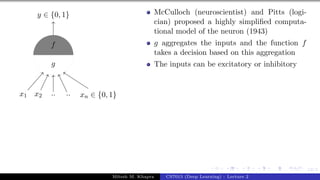 12/1
x1 x2 .. .. xn ∈ {0, 1}
y ∈ {0, 1}
g
f
McCulloch (neuroscientist) and Pitts (logi-
cian) proposed a highly simplified computa-
tional model of the neuron (1943)
g aggregates the inputs and the function f
takes a decision based on this aggregation
The inputs can be excitatory or inhibitory
Mitesh M. Khapra CS7015 (Deep Learning) : Lecture 2
 