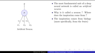 3/1
x1 x2 x3
σ
y
w1 w2 w3
Artificial Neuron
The most fundamental unit of a deep
neural network is called an artificial
neuron
Why is it called a neuron ? Where
does the inspiration come from ?
The inspiration comes from biology
(more specifically, from the brain)
Mitesh M. Khapra CS7015 (Deep Learning) : Lecture 2
 