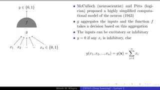 12/1
x1 x2 .. .. xn ∈ {0, 1}
y ∈ {0, 1}
g
f
McCulloch (neuroscientist) and Pitts (logi-
cian) proposed a highly simplified computa-
tional model of the neuron (1943)
g aggregates the inputs and the function f
takes a decision based on this aggregation
The inputs can be excitatory or inhibitory
y = 0 if any xi is inhibitory, else
g(x1, x2, ..., xn) = g(x) =
n
X
i=1
xi
Mitesh M. Khapra CS7015 (Deep Learning) : Lecture 2
 