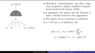 12/1
x1 x2 .. .. xn ∈ {0, 1}
y ∈ {0, 1}
g
f
McCulloch (neuroscientist) and Pitts (logi-
cian) proposed a highly simplified computa-
tional model of the neuron (1943)
g aggregates the inputs and the function f
takes a decision based on this aggregation
The inputs can be excitatory or inhibitory
y = 0 if any xi is inhibitory, else
g(x1, x2, ..., xn) = g(x) =
n
X
i=1
xi
y = f(g(x)) = 1 if g(x) ≥ θ
Mitesh M. Khapra CS7015 (Deep Learning) : Lecture 2
 