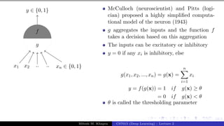 12/1
x1 x2 .. .. xn ∈ {0, 1}
y ∈ {0, 1}
g
f
McCulloch (neuroscientist) and Pitts (logi-
cian) proposed a highly simplified computa-
tional model of the neuron (1943)
g aggregates the inputs and the function f
takes a decision based on this aggregation
The inputs can be excitatory or inhibitory
y = 0 if any xi is inhibitory, else
g(x1, x2, ..., xn) = g(x) =
n
X
i=1
xi
y = f(g(x)) = 1 if g(x) ≥ θ
= 0 if g(x) < θ
θ is called the thresholding parameter
Mitesh M. Khapra CS7015 (Deep Learning) : Lecture 2
 