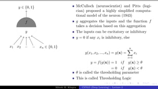 12/1
x1 x2 .. .. xn ∈ {0, 1}
y ∈ {0, 1}
g
f
McCulloch (neuroscientist) and Pitts (logi-
cian) proposed a highly simplified computa-
tional model of the neuron (1943)
g aggregates the inputs and the function f
takes a decision based on this aggregation
The inputs can be excitatory or inhibitory
y = 0 if any xi is inhibitory, else
g(x1, x2, ..., xn) = g(x) =
n
X
i=1
xi
y = f(g(x)) = 1 if g(x) ≥ θ
= 0 if g(x) < θ
θ is called the thresholding parameter
This is called Thresholding Logic
Mitesh M. Khapra CS7015 (Deep Learning) : Lecture 2
 