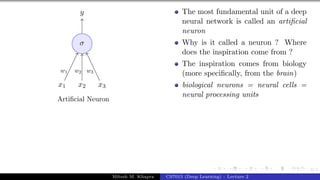 3/1
x1 x2 x3
σ
y
w1 w2 w3
Artificial Neuron
The most fundamental unit of a deep
neural network is called an artificial
neuron
Why is it called a neuron ? Where
does the inspiration come from ?
The inspiration comes from biology
(more specifically, from the brain)
biological neurons = neural cells =
neural processing units
Mitesh M. Khapra CS7015 (Deep Learning) : Lecture 2
 