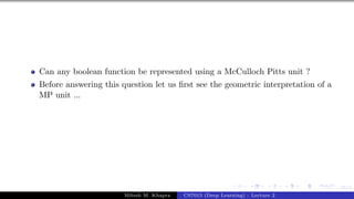 15/1
Can any boolean function be represented using a McCulloch Pitts unit ?
Before answering this question let us first see the geometric interpretation of a
MP unit ...
Mitesh M. Khapra CS7015 (Deep Learning) : Lecture 2
 